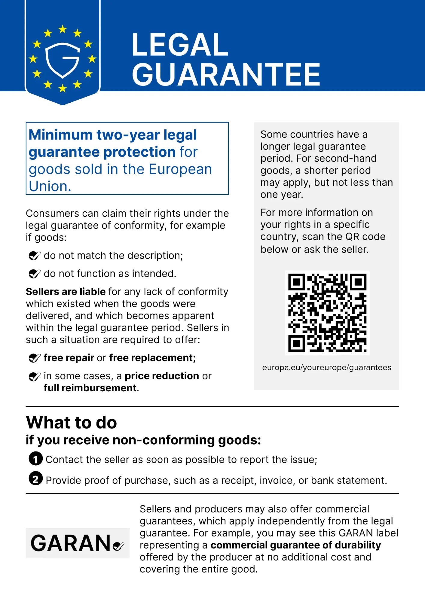 EU Legal Guarantee notice. Minimum two-year legal guarantee protection for goods sold in the European Union. Consumers can claim their rights under the legal guarantee of conformity, for example if goods do not match the description or do not function as intended. Sellers are liable for any lack of conformity which existed when the goods were delivered and which becomes apparent within the legal guarantee period, and are required to offer free repair or free replacement, or in some cases a price reduction or full reimbursement. Some countries have a longer legal guarantee period. For second-hand goods, a shorter period may apply, but not less than one year. If you receive non-conforming goods: 1. Contact the seller as soon as possible to report the issue. 2. Provide proof of purchase, such as a receipt, invoice, or bank statement. Sellers and producers may also offer commercial guarantees, which apply independently from the legal guarantee.